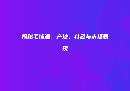 揭秘毛铺酒：产地、特色与市场表现