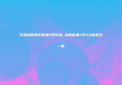 甘肃金徽酒正能量3号价格_金徽能量3号50度多少一瓶