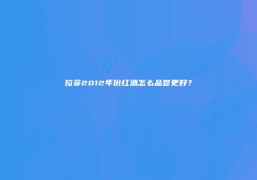 拉菲2012年份红酒怎么品尝更好？