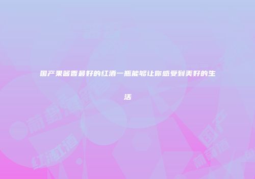 国产果酱香最好的红酒一瓶能够让你感受到美好的生活