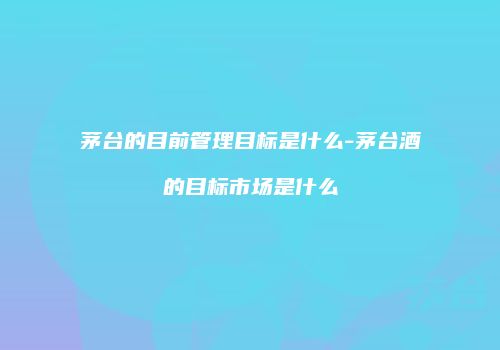 茅台的目前管理目标是什么-茅台酒的目标市场是什么