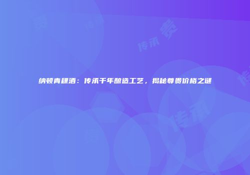 纳顿青稞酒：传承千年酿造工艺，揭秘尊贵价格之谜