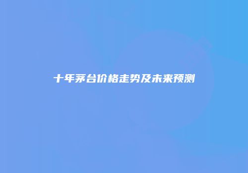 十年茅台价格走势及未来预测