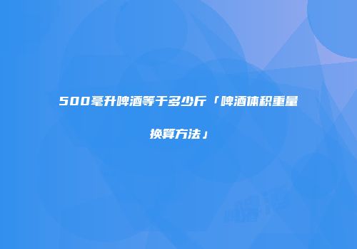 500毫升啤酒等于多少斤「啤酒体积重量换算方法」