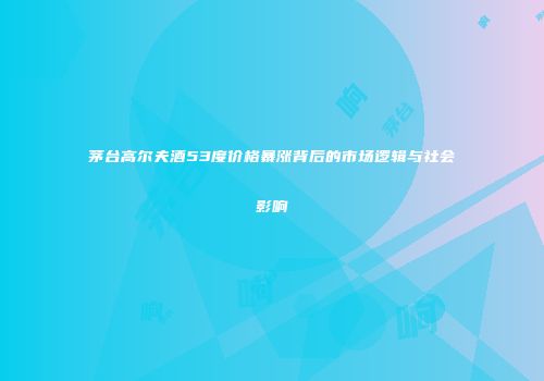 茅台高尔夫酒53度价格暴涨背后的市场逻辑与社会影响