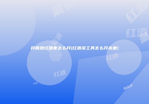 开瓶器红酒塞怎么开(红酒没工具怎么开木塞)