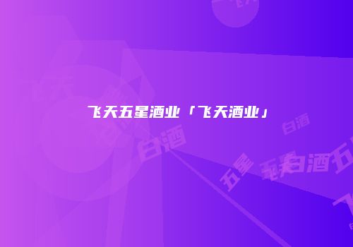 飞天五星酒业「飞天酒业」