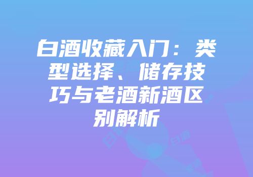 白酒收藏入门：类型选择、储存技巧与老酒新酒区别解析