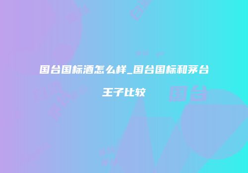 国台国标酒怎么样_国台国标和茅台王子比较