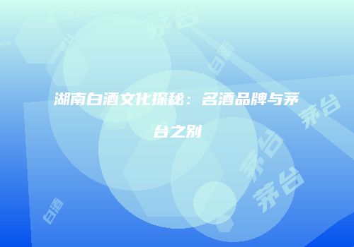 湖南白酒文化探秘：名酒品牌与茅台之别