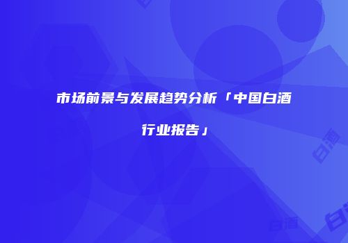 市场前景与发展趋势分析「中国白酒行业报告」