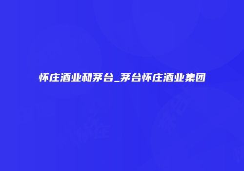 怀庄酒业和茅台_茅台怀庄酒业集团
