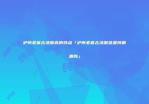 泸州老窖古法酿造的特点「泸州老窖古法酿造是纯粮酒吗」
