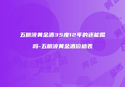 五粮液黄金酒35度12年的还能喝吗-五粮液黄金酒价格表
