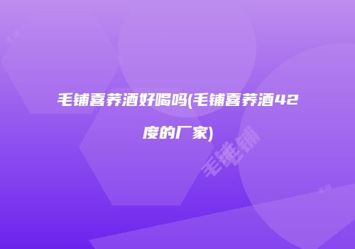 毛铺喜荞酒好喝吗(毛铺喜荞酒42度的厂家)