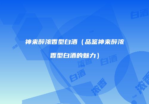 神来醉浓香型白酒（品鉴神来醉浓香型白酒的魅力）