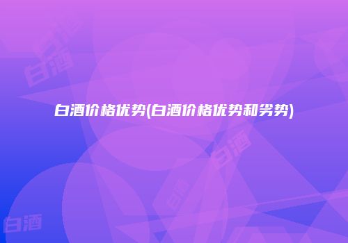 白酒价格优势(白酒价格优势和劣势)