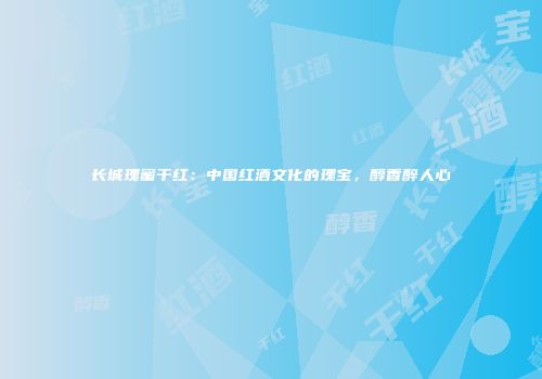 长城瑰蜜干红：中国红酒文化的瑰宝，醇香醉人心
