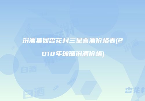 汾酒集团杏花村三星喜酒价格表(2010年玻璃汾酒价格)