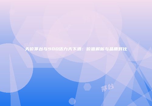 天价茅台与SOD活力天下酒：价值解析与品质对比
