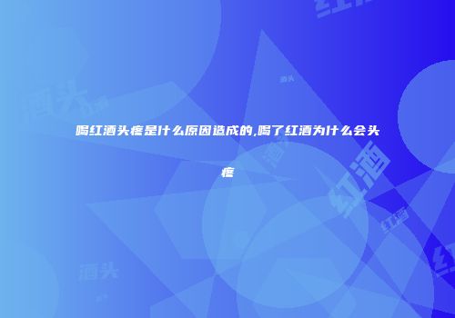 喝红酒头疼是什么原因造成的,喝了红酒为什么会头疼