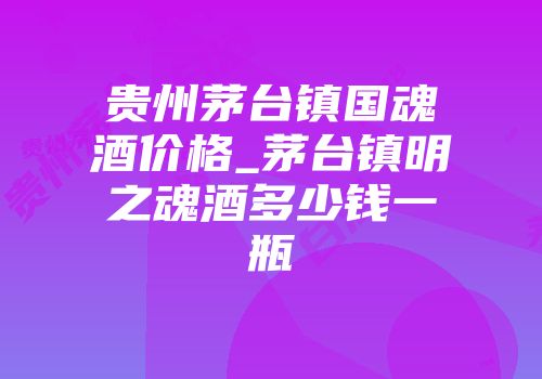 贵州茅台镇国魂酒价格_茅台镇明之魂酒多少钱一瓶