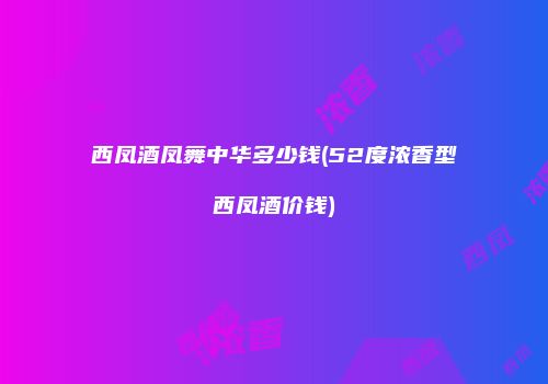 西凤酒凤舞中华多少钱(52度浓香型西凤酒价钱)