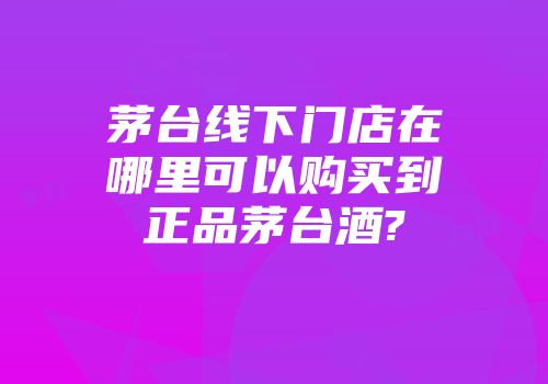 茅台线下门店在哪里可以购买到正品茅台酒?
