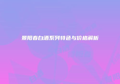 景阳春白酒系列特色与价格解析