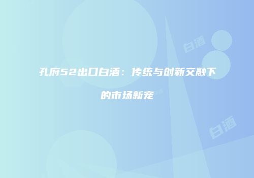 孔府52出口白酒：传统与创新交融下的市场新宠