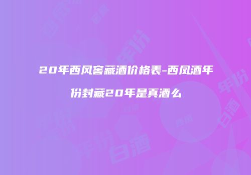 20年西风窖藏酒价格表-西凤酒年份封藏20年是真酒么