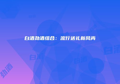 白酒劲酒组合：流行送礼新风尚