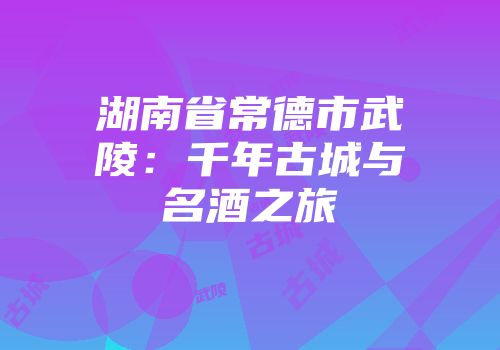 湖南省常德市武陵：千年古城与名酒之旅
