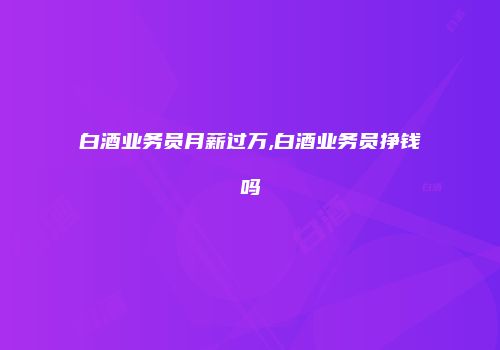 白酒业务员月薪过万,白酒业务员挣钱吗