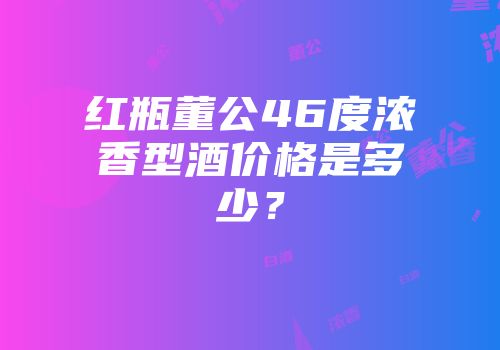 红瓶董公46度浓香型酒价格是多少？