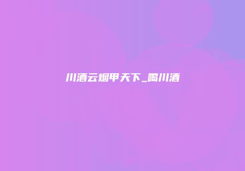 川酒云烟甲天下_喝川酒