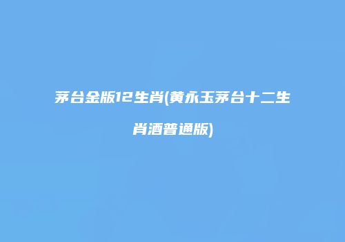 茅台金版12生肖(黄永玉茅台十二生肖酒普通版)