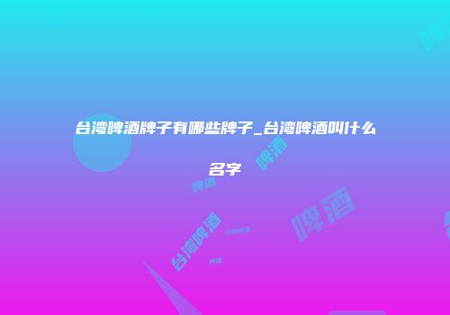 台湾啤酒牌子有哪些牌子_台湾啤酒叫什么名字