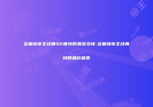 五粮液帝王经典52度特醇酒多少钱-五粮液帝王经典特醇酒价格表