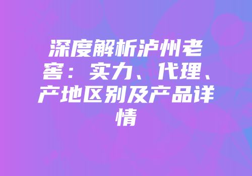 深度解析泸州老窖：实力、代理、产地区别及产品详情