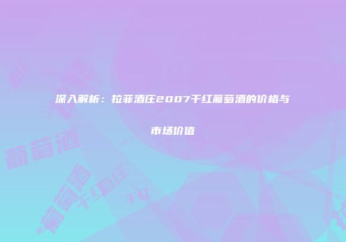 深入解析：拉菲酒庄2007干红葡萄酒的价格与市场价值