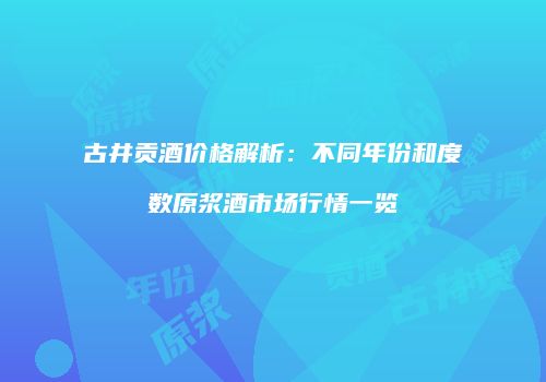 古井贡酒价格解析：不同年份和度数原浆酒市场行情一览