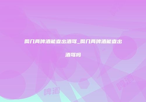 喝几两啤酒能查出酒驾_喝几两啤酒能查出酒驾吗