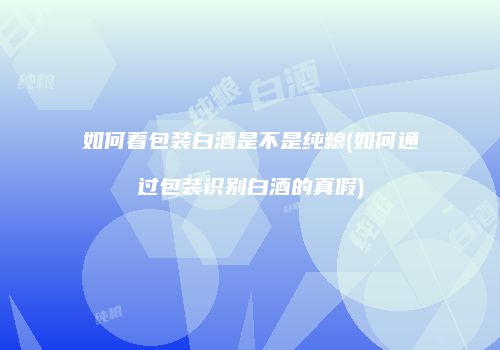 如何看包装白酒是不是纯粮(如何通过包装识别白酒的真假)