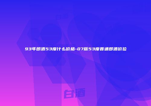 93年郎酒53度什么价格-07版53度普通郎酒价位
