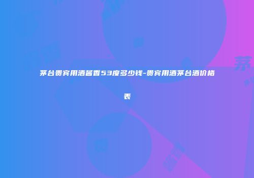 茅台贵宾用酒酱香53度多少钱-贵宾用酒茅台酒价格表