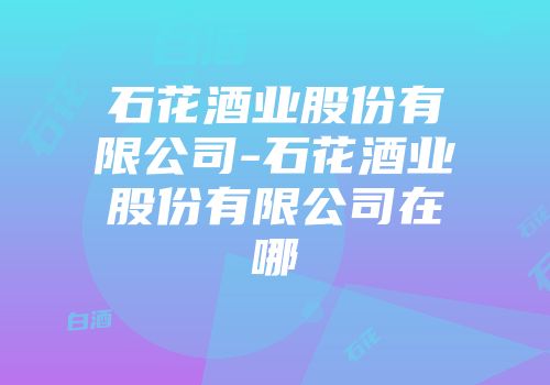 石花酒业股份有限公司-石花酒业股份有限公司在哪