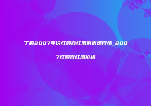 了解2007年份红颜容红酒的市场行情_2007红颜容红酒价格