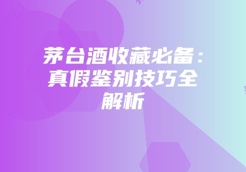 茅台酒收藏必备：真假鉴别技巧全解析