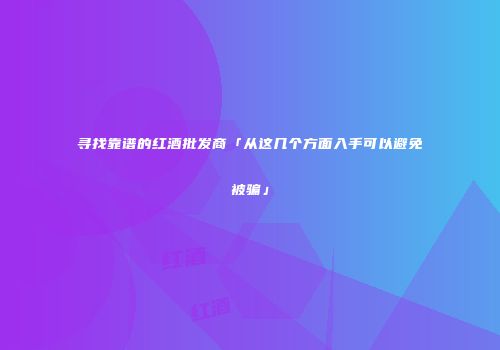 寻找靠谱的红酒批发商「从这几个方面入手可以避免被骗」